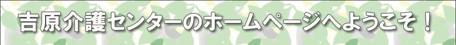 吉原介護センターのホームページへようこそ！